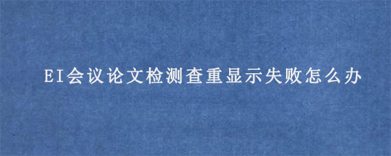 EI会议论文检测查重显示失败怎么办?