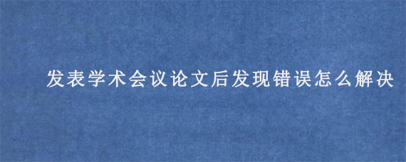 发表学术会议论文后发现错误怎么解决?