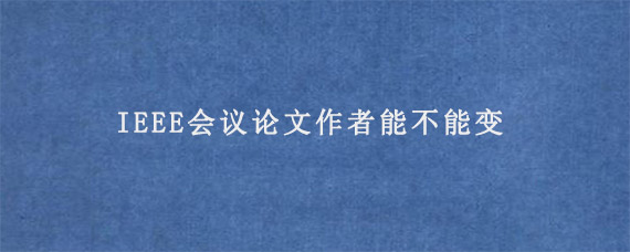 IEEE会议论文作者能不能变?