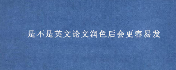 是不是英文论文润色后会更容易发?