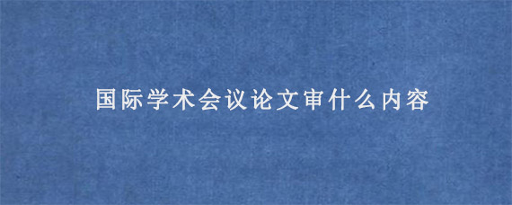 国际学术会议论文审什么内容?