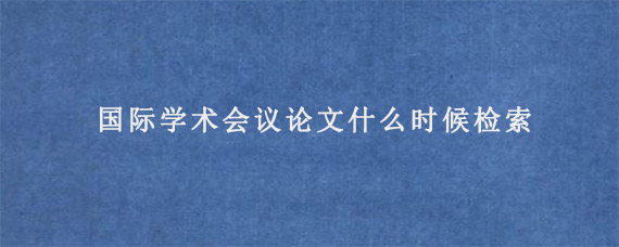 国际学术会议论文什么时候检索?