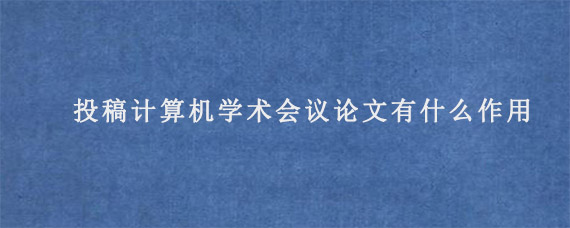 投稿计算机学术会议论文有什么作用?