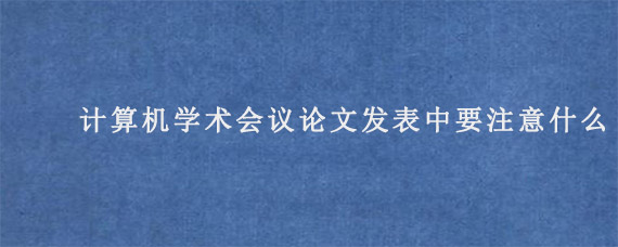 计算机学术会议论文发表中要注意什么?