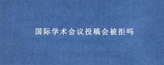 国际学术会议投稿会被拒吗?