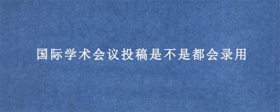 国际学术会议投稿是不是都会录用?