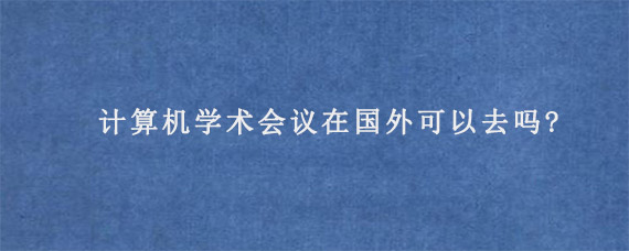 计算机学术会议在国外可以去吗?