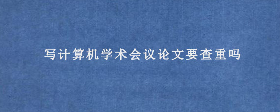 写计算机学术会议论文要查重吗?