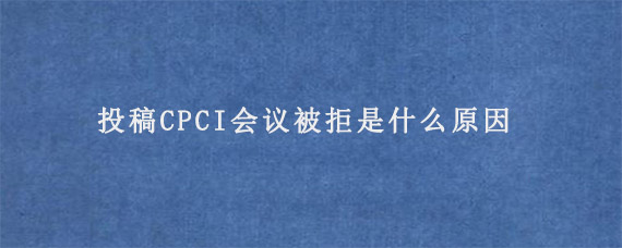 投稿CPCI会议被拒是什么原因?