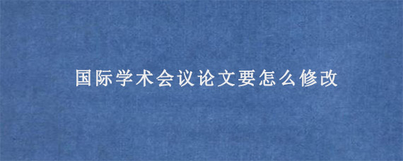 国际学术会议论文要怎么修改?