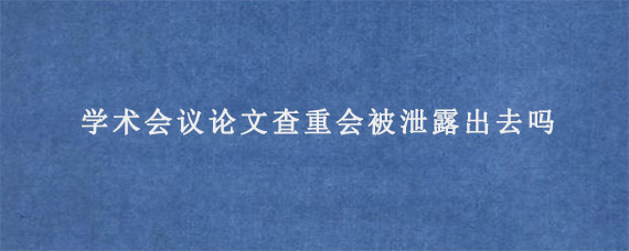 学术会议论文查重会被泄露出去吗?  