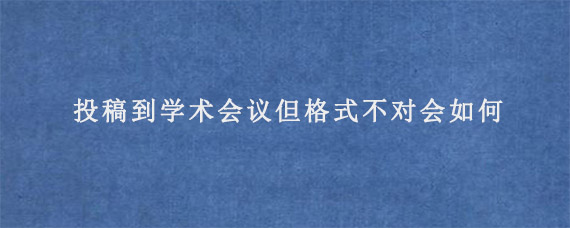 投稿到学术会议但格式不对会如何?