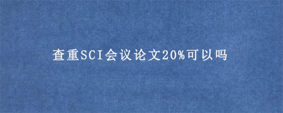 查重SCI会议论文20%可以吗?