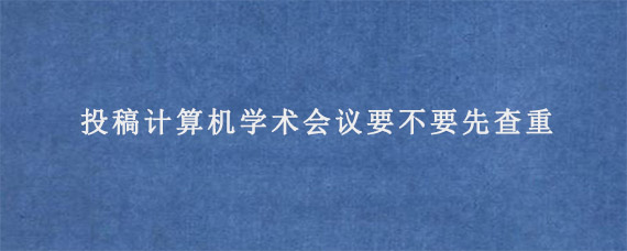 投稿计算机学术会议要不要先查重?