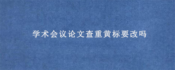 学术会议论文查重黄标要改吗?