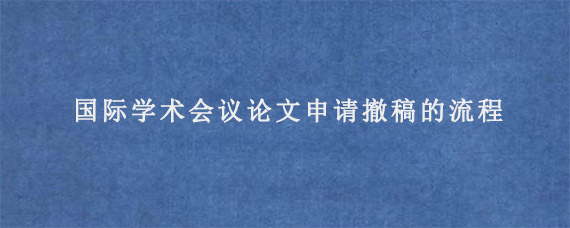 国际学术会议论文申请撤稿的流程