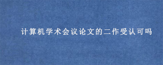 计算机学术会议论文的二作受认可吗?