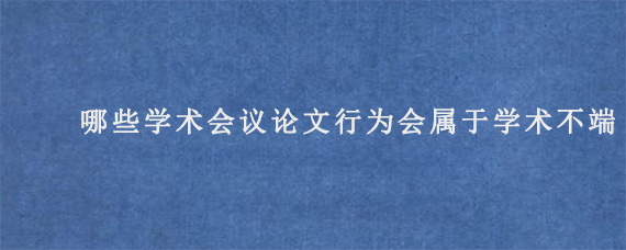 哪些学术会议论文行为会属于学术不端?