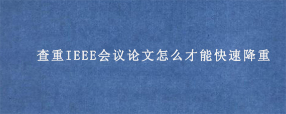 查重IEEE会议论文怎么才能快速降重?