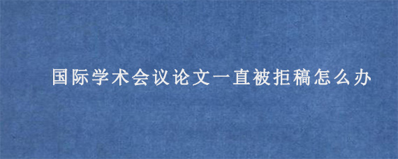 国际学术会议论文一直被拒稿怎么办?