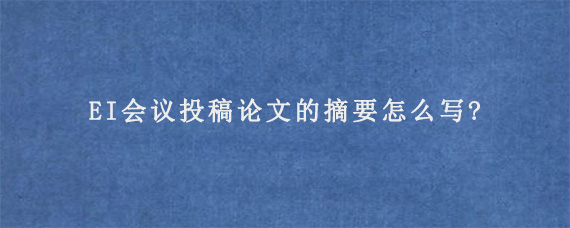 EI会议投稿论文的摘要怎么写?