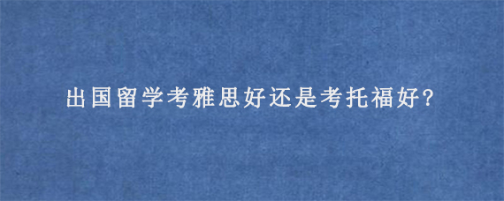 出国留学考雅思好还是考托福好?