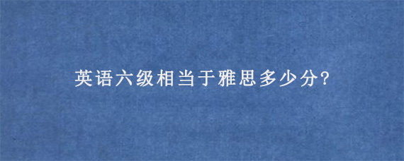 英语六级相当于雅思多少分?