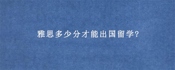 雅思多少分才能出国留学?