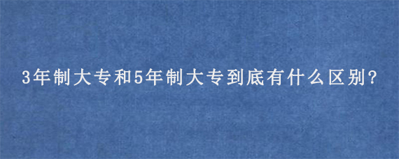 3年制大专和5年制大专到底有什么区别?