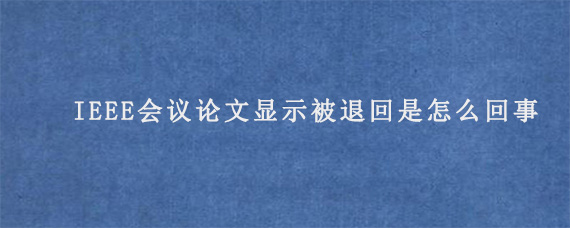 IEEE会议论文显示被退回是怎么回事?