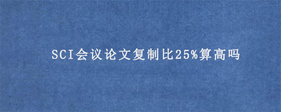 SCI会议论文复制比25%算高吗?