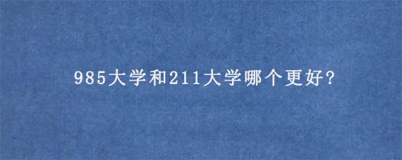 985大学和211大学哪个更好?