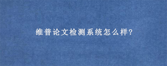 维普论文检测系统怎么样?