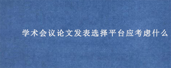 学术会议论文发表选择平台应考虑什么?