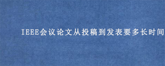 IEEE会议论文从投稿到发表要多长时间?