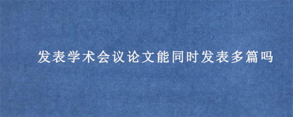 发表学术会议论文能同时发表多篇吗?