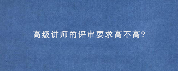 高级讲师的评审要求高不高?