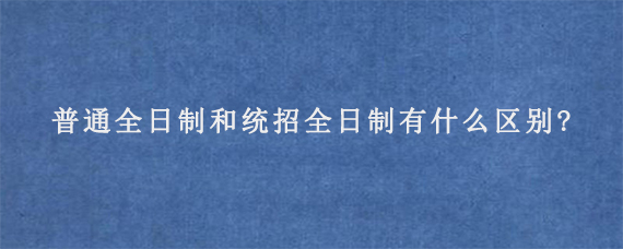 普通全日制和统招全日制有什么区别?