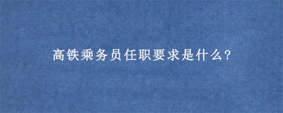 高铁乘务员任职要求是什么?