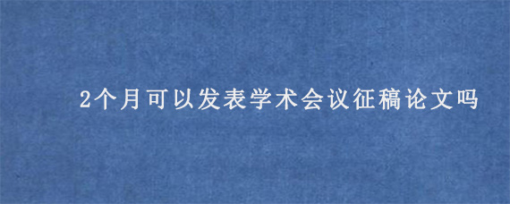 2个月可以发表学术会议征稿论文吗?