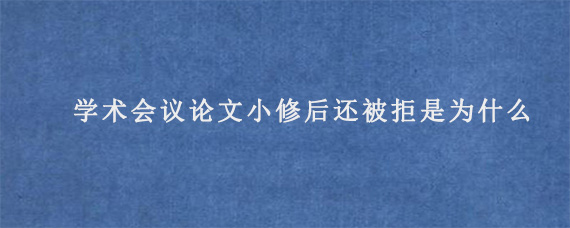 国际学术会议论文小修后还被拒是为什么?