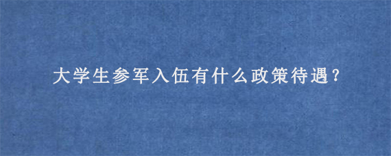 大学生参军入伍有什么政策待遇？