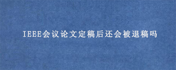 IEEE会议论文定稿后还会被退稿吗?