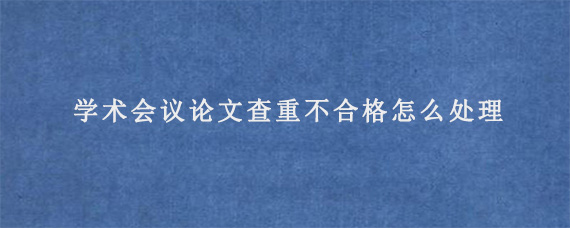 学术会议论文查重不合格怎么处理?