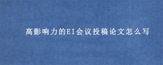 高影响力的EI会议投稿论文怎么写?