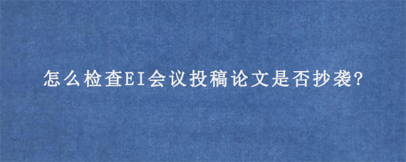 怎么检查EI会议投稿论文是否抄袭?