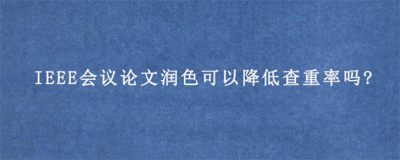 IEEE会议论文润色可以降低查重率吗?