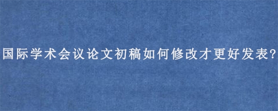 国际学术会议论文初稿如何修改才更好发表?