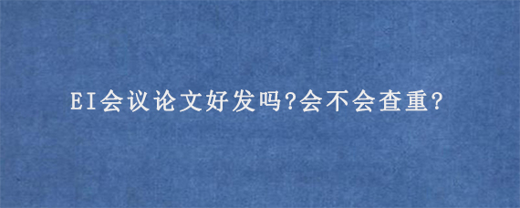 EI会议论文好发吗?会不会查重?