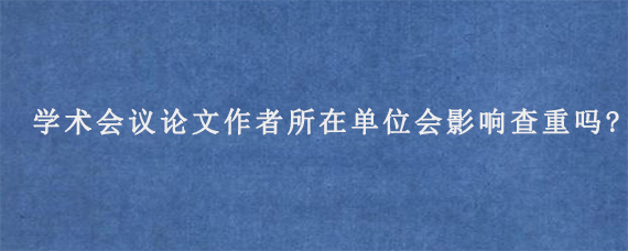 学术会议论文作者所在单位会影响查重吗?